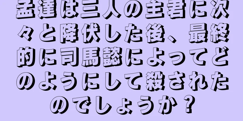 孟達は三人の主君に次々と降伏した後、最終的に司馬懿によってどのようにして殺されたのでしょうか？
