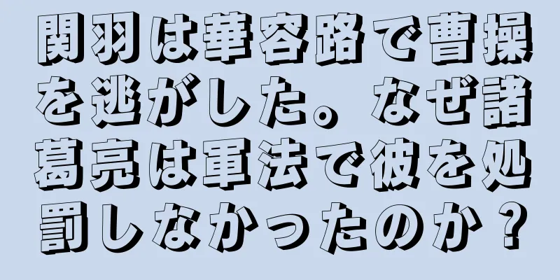 関羽は華容路で曹操を逃がした。なぜ諸葛亮は軍法で彼を処罰しなかったのか？