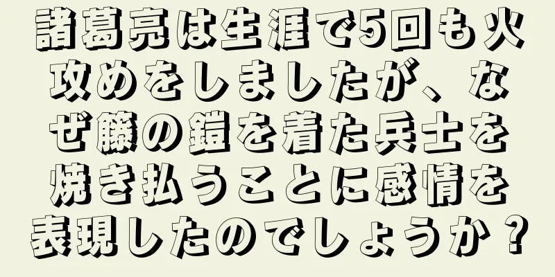 諸葛亮は生涯で5回も火攻めをしましたが、なぜ籐の鎧を着た兵士を焼き払うことに感情を表現したのでしょうか？