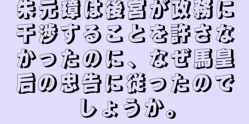 朱元璋は後宮が政務に干渉することを許さなかったのに、なぜ馬皇后の忠告に従ったのでしょうか。