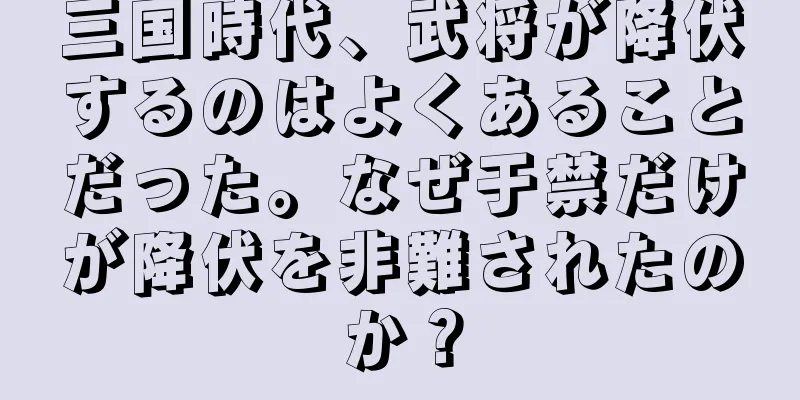 三国時代、武将が降伏するのはよくあることだった。なぜ于禁だけが降伏を非難されたのか？