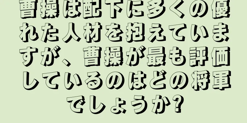 曹操は配下に多くの優れた人材を抱えていますが、曹操が最も評価しているのはどの将軍でしょうか?