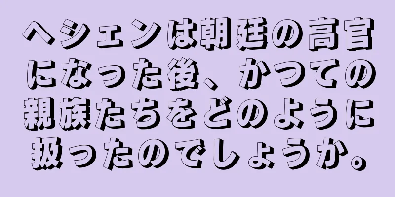 ヘシェンは朝廷の高官になった後、かつての親族たちをどのように扱ったのでしょうか。
