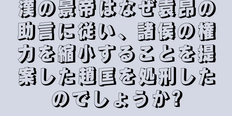 漢の景帝はなぜ袁昂の助言に従い、諸侯の権力を縮小することを提案した趙匡を処刑したのでしょうか?