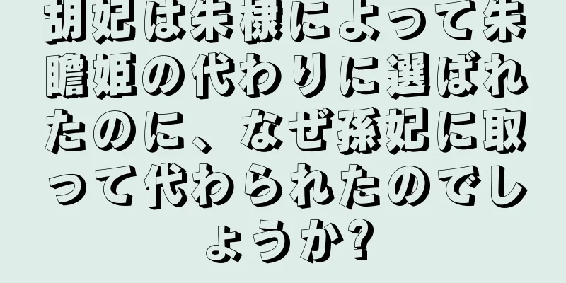 胡妃は朱棣によって朱瞻姫の代わりに選ばれたのに、なぜ孫妃に取って代わられたのでしょうか?