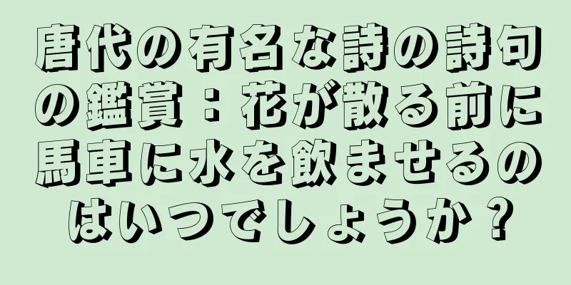 唐代の有名な詩の詩句の鑑賞：花が散る前に馬車に水を飲ませるのはいつでしょうか？