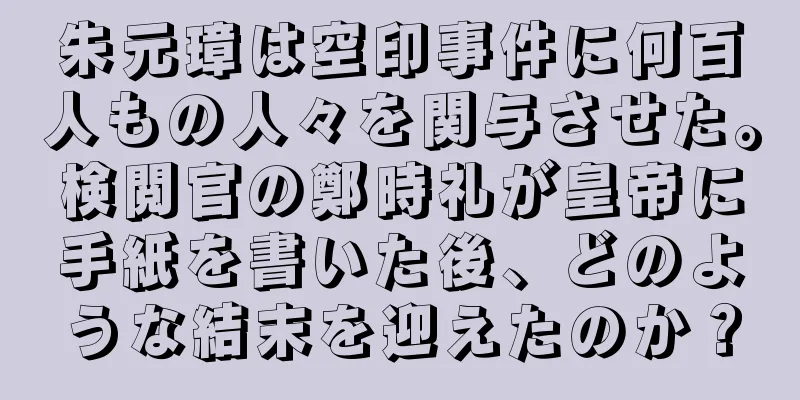 朱元璋は空印事件に何百人もの人々を関与させた。検閲官の鄭時礼が皇帝に手紙を書いた後、どのような結末を迎えたのか？