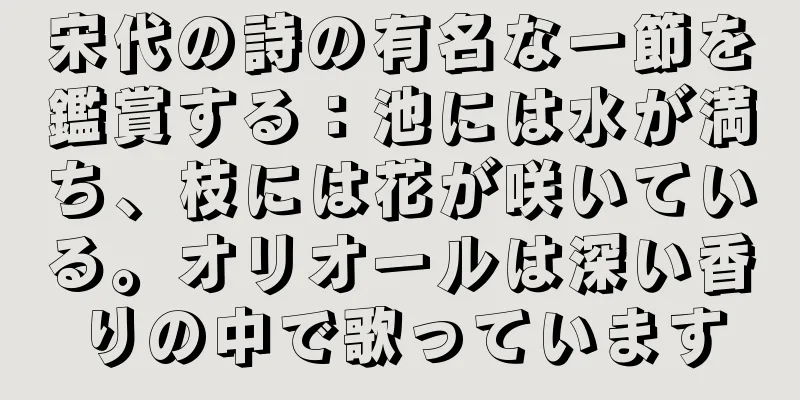 宋代の詩の有名な一節を鑑賞する：池には水が満ち、枝には花が咲いている。オリオールは深い香りの中で歌っています