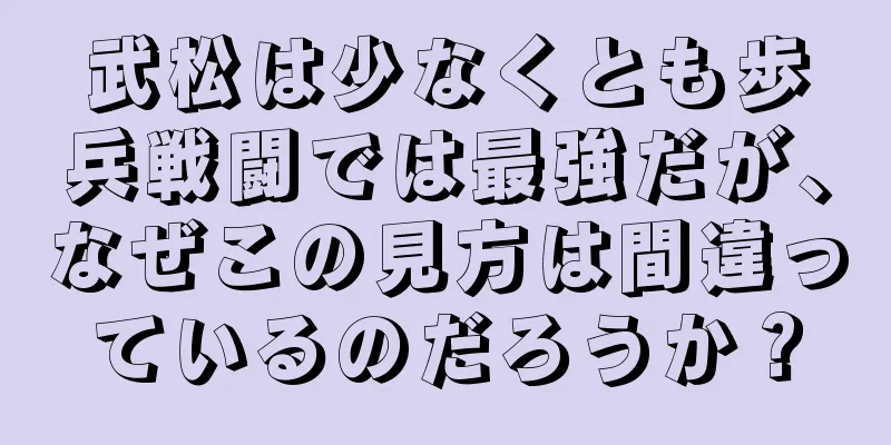 武松は少なくとも歩兵戦闘では最強だが、なぜこの見方は間違っているのだろうか？
