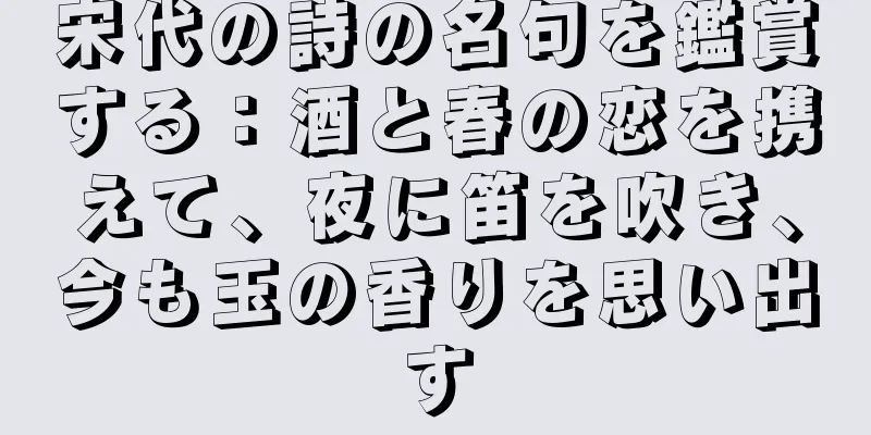 宋代の詩の名句を鑑賞する：酒と春の恋を携えて、夜に笛を吹き、今も玉の香りを思い出す