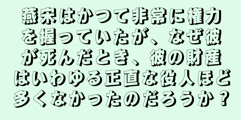 燕宋はかつて非常に権力を握っていたが、なぜ彼が死んだとき、彼の財産はいわゆる正直な役人ほど多くなかったのだろうか？