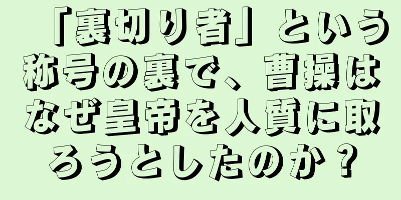 「裏切り者」という称号の裏で、曹操はなぜ皇帝を人質に取ろうとしたのか？