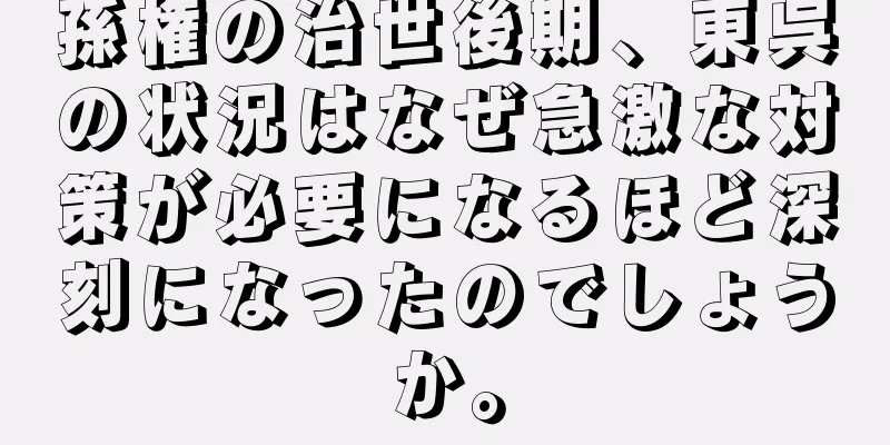 孫権の治世後期、東呉の状況はなぜ急激な対策が必要になるほど深刻になったのでしょうか。