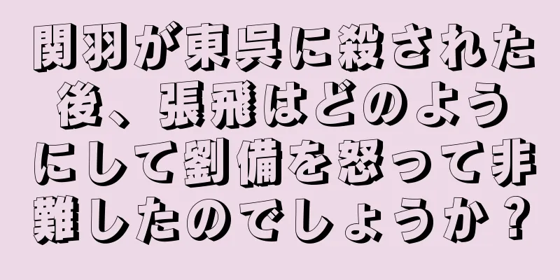 関羽が東呉に殺された後、張飛はどのようにして劉備を怒って非難したのでしょうか？