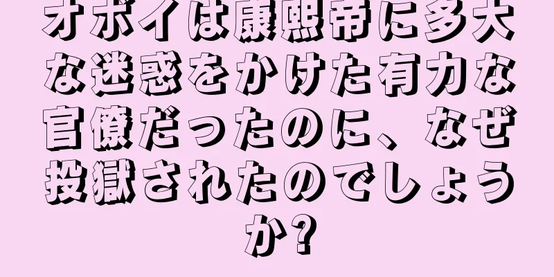 オボイは康熙帝に多大な迷惑をかけた有力な官僚だったのに、なぜ投獄されたのでしょうか?