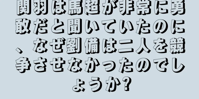 関羽は馬超が非常に勇敢だと聞いていたのに、なぜ劉備は二人を競争させなかったのでしょうか?