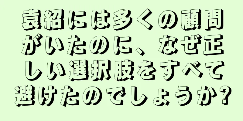 袁紹には多くの顧問がいたのに、なぜ正しい選択肢をすべて避けたのでしょうか?