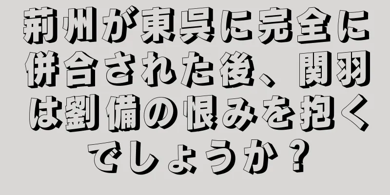 荊州が東呉に完全に併合された後、関羽は劉備の恨みを抱くでしょうか？