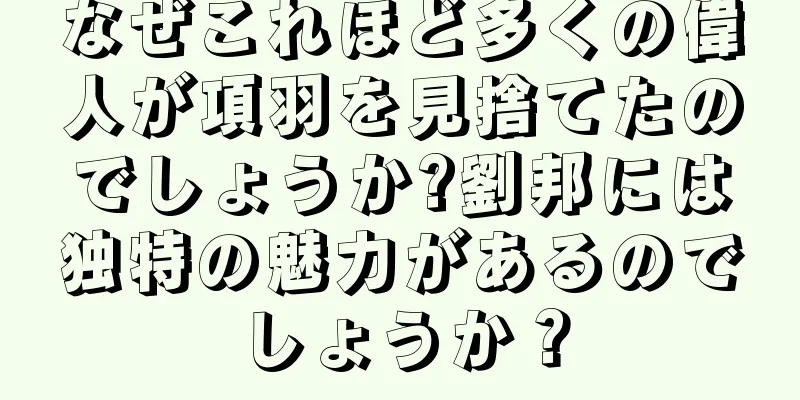 なぜこれほど多くの偉人が項羽を見捨てたのでしょうか?劉邦には独特の魅力があるのでしょうか？