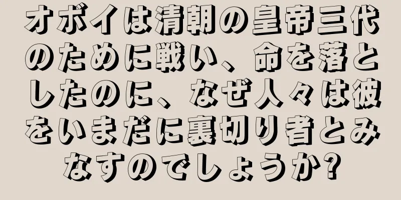 オボイは清朝の皇帝三代のために戦い、命を落としたのに、なぜ人々は彼をいまだに裏切り者とみなすのでしょうか?
