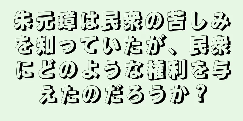 朱元璋は民衆の苦しみを知っていたが、民衆にどのような権利を与えたのだろうか？