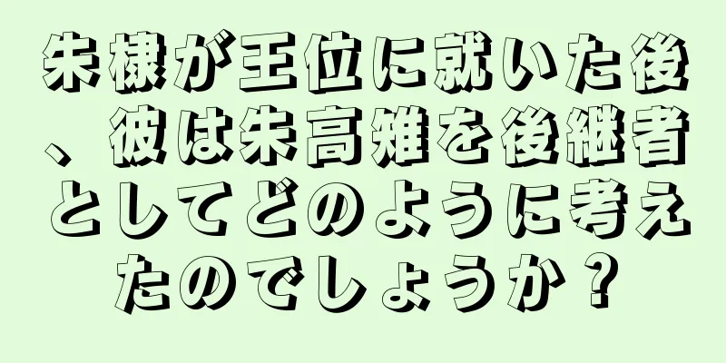 朱棣が王位に就いた後、彼は朱高雉を後継者としてどのように考えたのでしょうか？