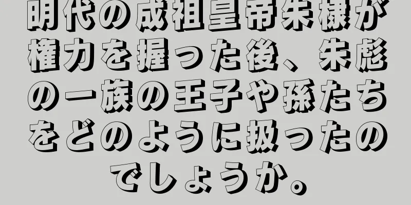 明代の成祖皇帝朱棣が権力を握った後、朱彪の一族の王子や孫たちをどのように扱ったのでしょうか。