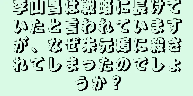 李山昌は戦略に長けていたと言われていますが、なぜ朱元璋に殺されてしまったのでしょうか？