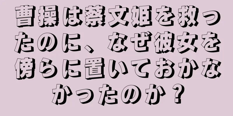 曹操は蔡文姫を救ったのに、なぜ彼女を傍らに置いておかなかったのか？