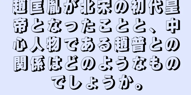 趙匡胤が北宋の初代皇帝となったことと、中心人物である趙普との関係はどのようなものでしょうか。