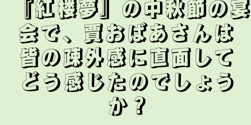 『紅楼夢』の中秋節の宴会で、賈おばあさんは皆の疎外感に直面してどう感じたのでしょうか？