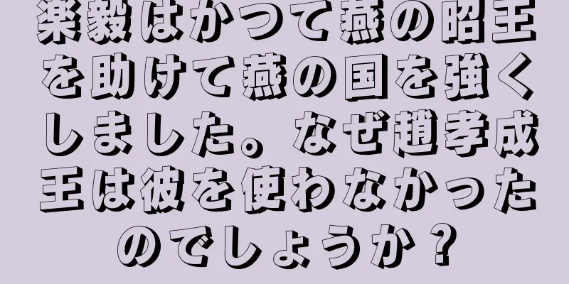 楽毅はかつて燕の昭王を助けて燕の国を強くしました。なぜ趙孝成王は彼を使わなかったのでしょうか？