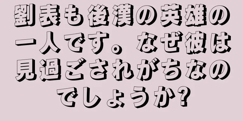 劉表も後漢の英雄の一人です。なぜ彼は見過ごされがちなのでしょうか?