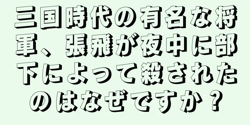 三国時代の有名な将軍、張飛が夜中に部下によって殺されたのはなぜですか？