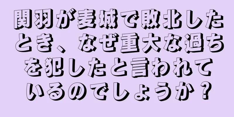 関羽が麦城で敗北したとき、なぜ重大な過ちを犯したと言われているのでしょうか？