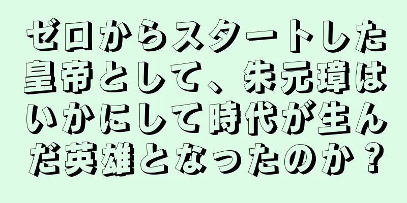 ゼロからスタートした皇帝として、朱元璋はいかにして時代が生んだ英雄となったのか？