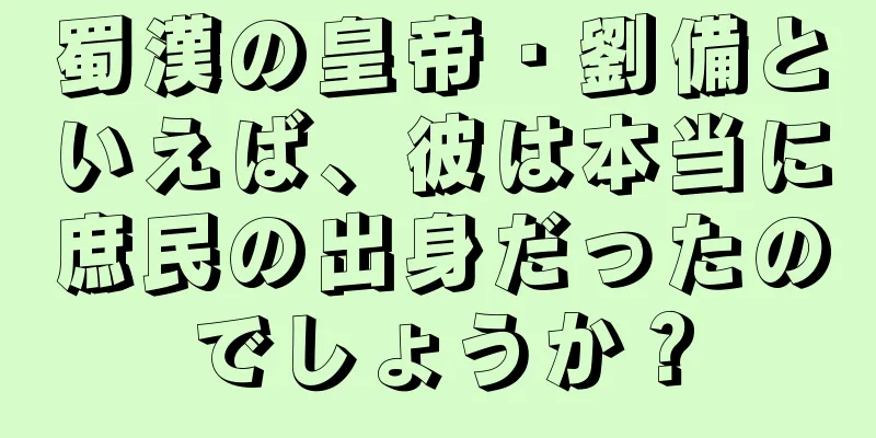 蜀漢の皇帝・劉備といえば、彼は本当に庶民の出身だったのでしょうか？