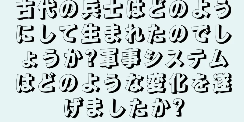 古代の兵士はどのようにして生まれたのでしょうか?軍事システムはどのような変化を遂げましたか?