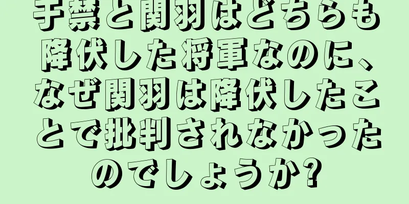 于禁と関羽はどちらも降伏した将軍なのに、なぜ関羽は降伏したことで批判されなかったのでしょうか?