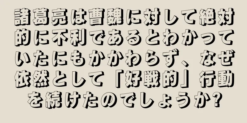 諸葛亮は曹魏に対して絶対的に不利であるとわかっていたにもかかわらず、なぜ依然として「好戦的」行動を続けたのでしょうか?