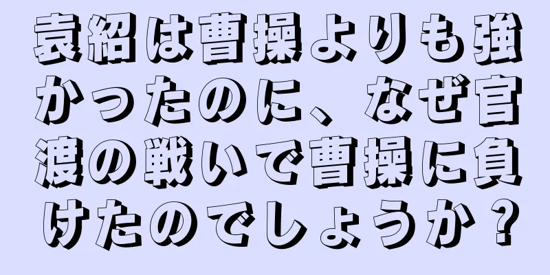 袁紹は曹操よりも強かったのに、なぜ官渡の戦いで曹操に負けたのでしょうか？