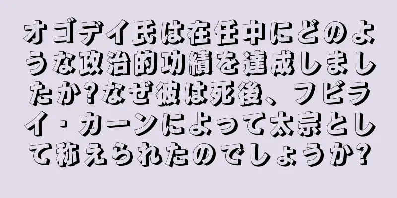 オゴデイ氏は在任中にどのような政治的功績を達成しましたか?なぜ彼は死後、フビライ・カーンによって太宗として称えられたのでしょうか?