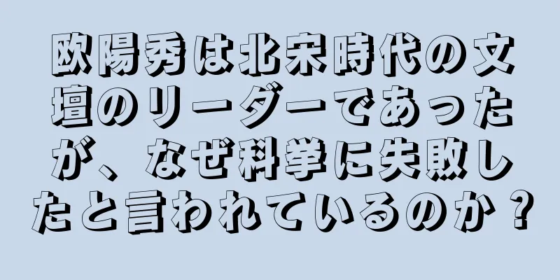 欧陽秀は北宋時代の文壇のリーダーであったが、なぜ科挙に失敗したと言われているのか？