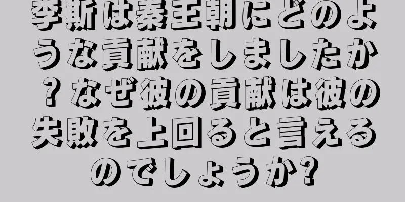 李斯は秦王朝にどのような貢献をしましたか？なぜ彼の貢献は彼の失敗を上回ると言えるのでしょうか?
