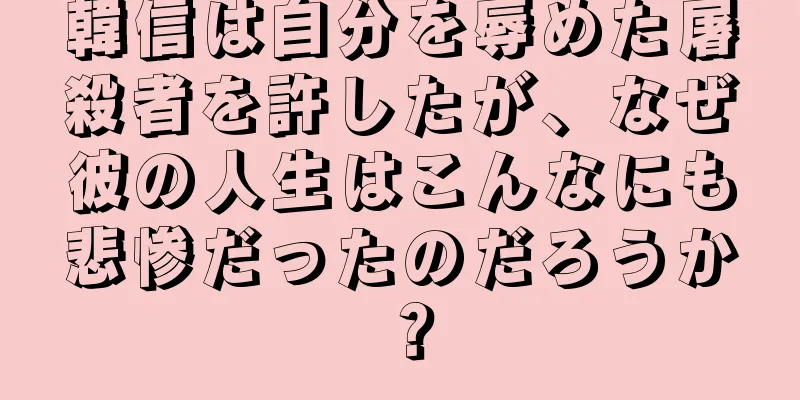 韓信は自分を辱めた屠殺者を許したが、なぜ彼の人生はこんなにも悲惨だったのだろうか？