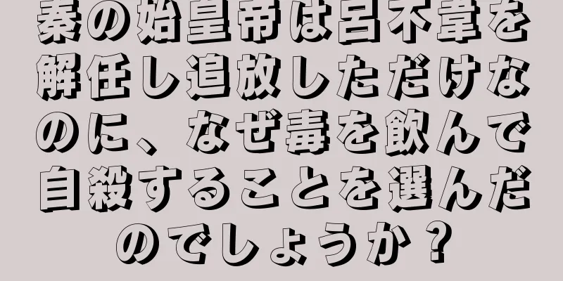 秦の始皇帝は呂不韋を解任し追放しただけなのに、なぜ毒を飲んで自殺することを選んだのでしょうか？