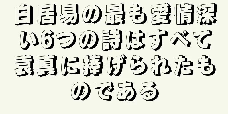 白居易の最も愛情深い6つの詩はすべて袁真に捧げられたものである