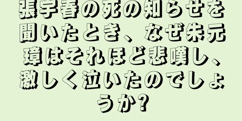 張宇春の死の知らせを聞いたとき、なぜ朱元璋はそれほど悲嘆し、激しく泣いたのでしょうか?