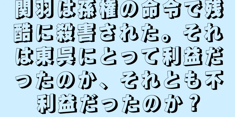 関羽は孫権の命令で残酷に殺害された。それは東呉にとって利益だったのか、それとも不利益だったのか？