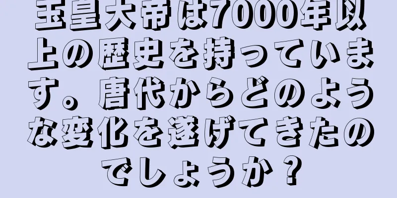 玉皇大帝は7000年以上の歴史を持っています。唐代からどのような変化を遂げてきたのでしょうか？